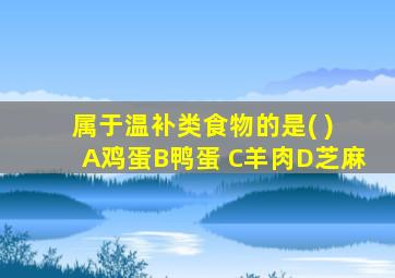 属于温补类食物的是( ) A鸡蛋B鸭蛋 C羊肉D芝麻